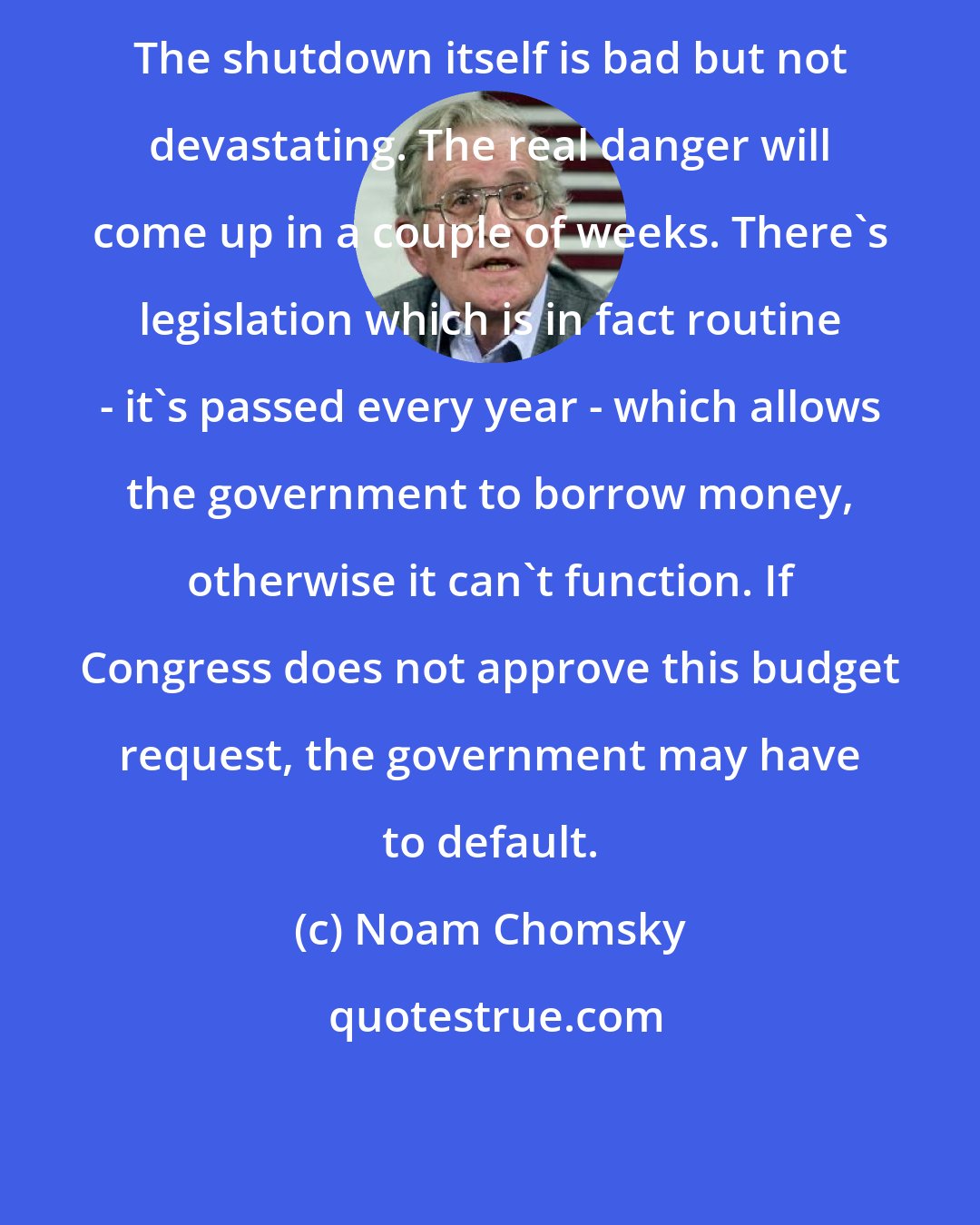 Noam Chomsky: The shutdown itself is bad but not devastating. The real danger will come up in a couple of weeks. There's legislation which is in fact routine - it's passed every year - which allows the government to borrow money, otherwise it can't function. If Congress does not approve this budget request, the government may have to default.