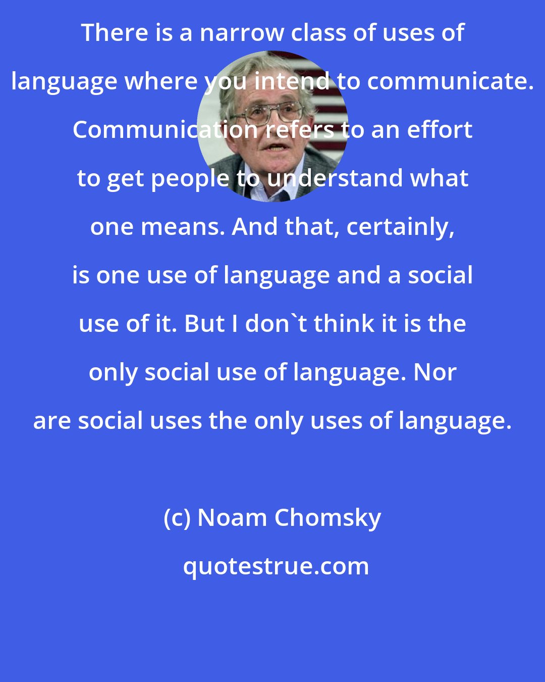 Noam Chomsky: There is a narrow class of uses of language where you intend to communicate. Communication refers to an effort to get people to understand what one means. And that, certainly, is one use of language and a social use of it. But I don't think it is the only social use of language. Nor are social uses the only uses of language.