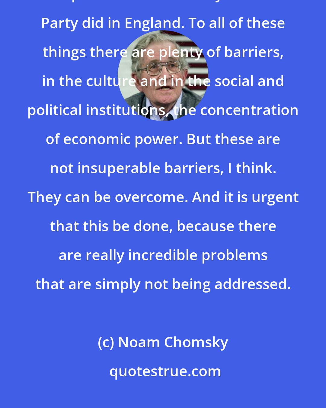 Noam Chomsky: There could be an independent labor-based party, which might over time become an important force the way the Labor Party did in England. To all of these things there are plenty of barriers, in the culture and in the social and political institutions, the concentration of economic power. But these are not insuperable barriers, I think. They can be overcome. And it is urgent that this be done, because there are really incredible problems that are simply not being addressed.