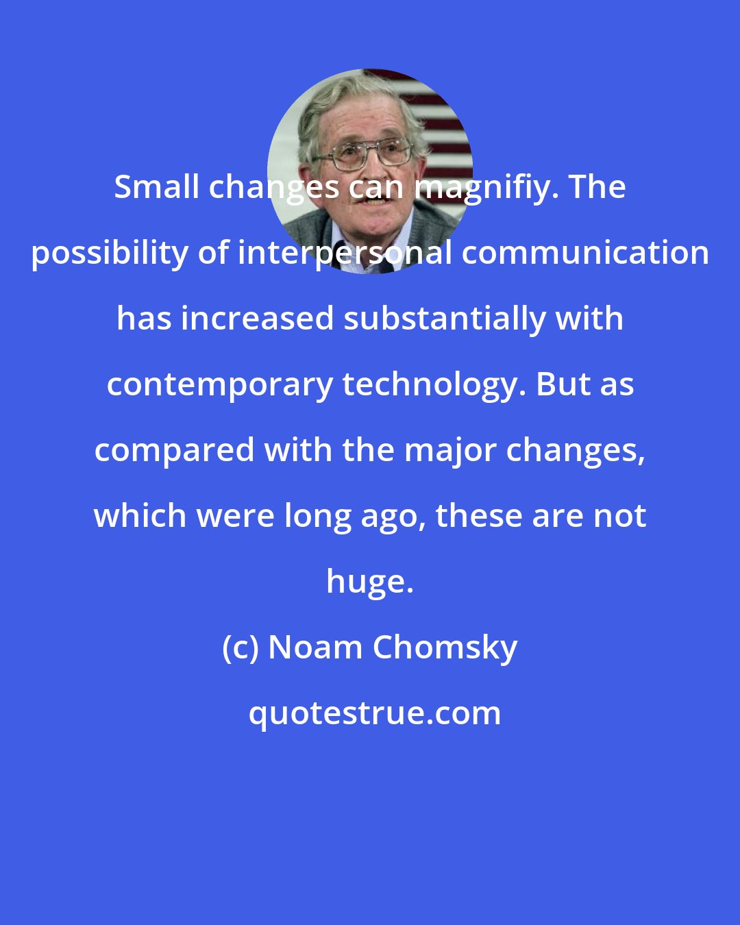 Noam Chomsky: Small changes can magnifiy. The possibility of interpersonal communication has increased substantially with contemporary technology. But as compared with the major changes, which were long ago, these are not huge.