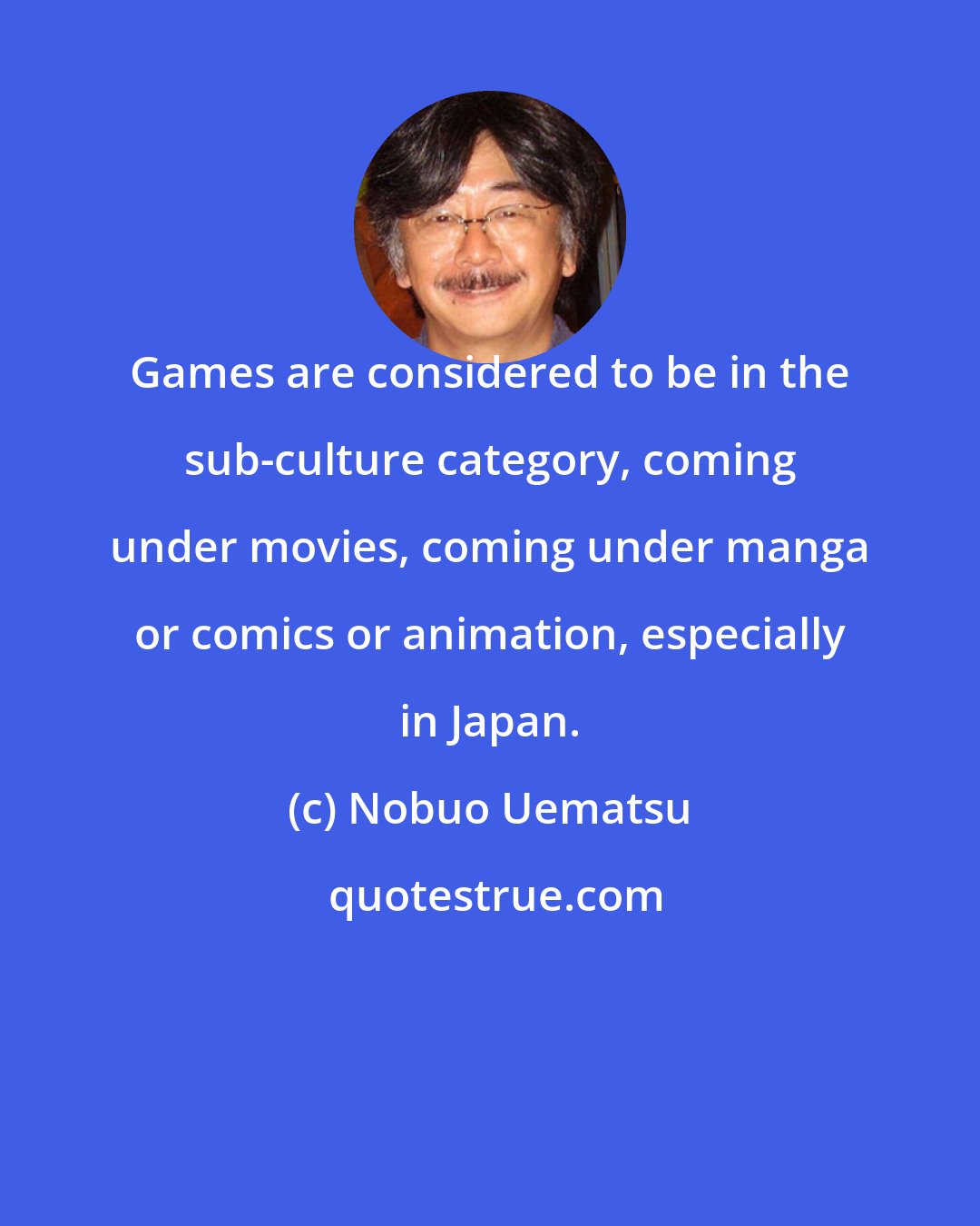 Nobuo Uematsu: Games are considered to be in the sub-culture category, coming under movies, coming under manga or comics or animation, especially in Japan.