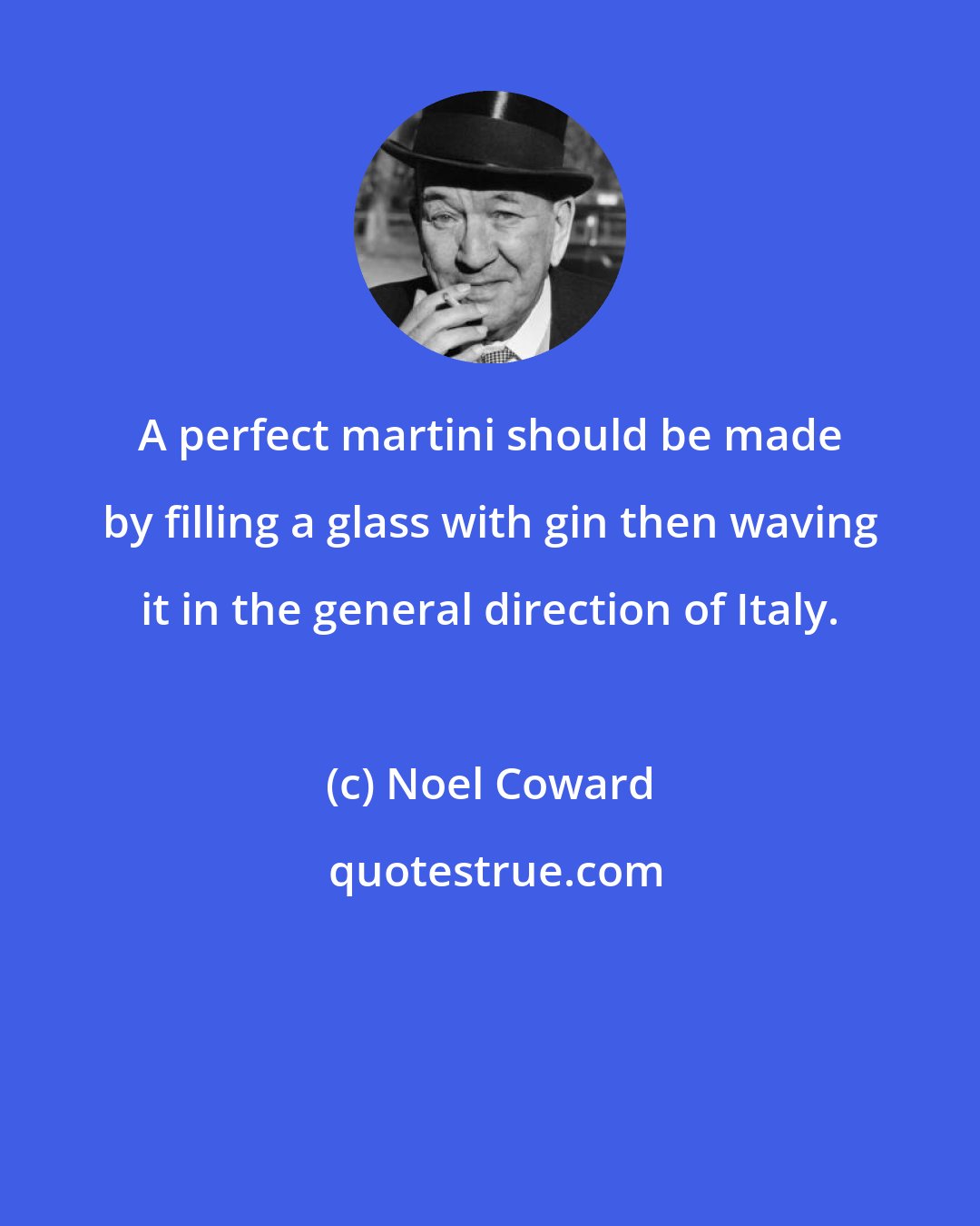 Noel Coward: A perfect martini should be made by filling a glass with gin then waving it in the general direction of Italy.