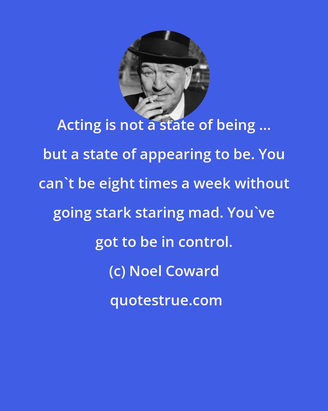 Noel Coward: Acting is not a state of being ... but a state of appearing to be. You can't be eight times a week without going stark staring mad. You've got to be in control.