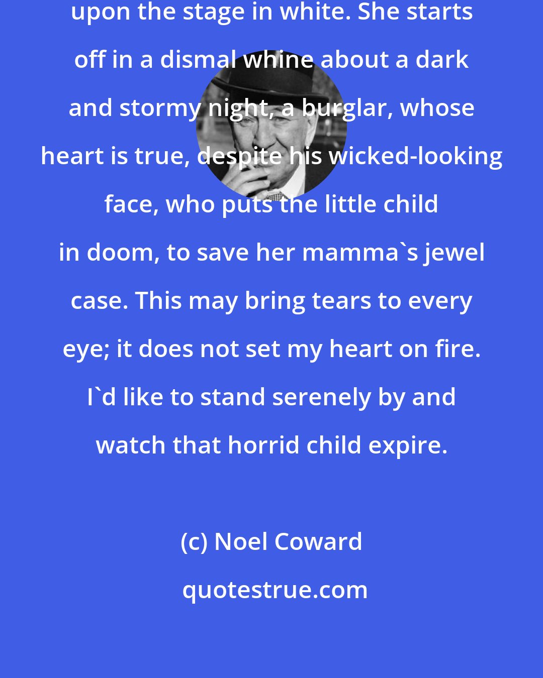 Noel Coward: An infant prodigy of nine is shoved upon the stage in white. She starts off in a dismal whine about a dark and stormy night, a burglar, whose heart is true, despite his wicked-looking face, who puts the little child in doom, to save her mamma's jewel case. This may bring tears to every eye; it does not set my heart on fire. I'd like to stand serenely by and watch that horrid child expire.