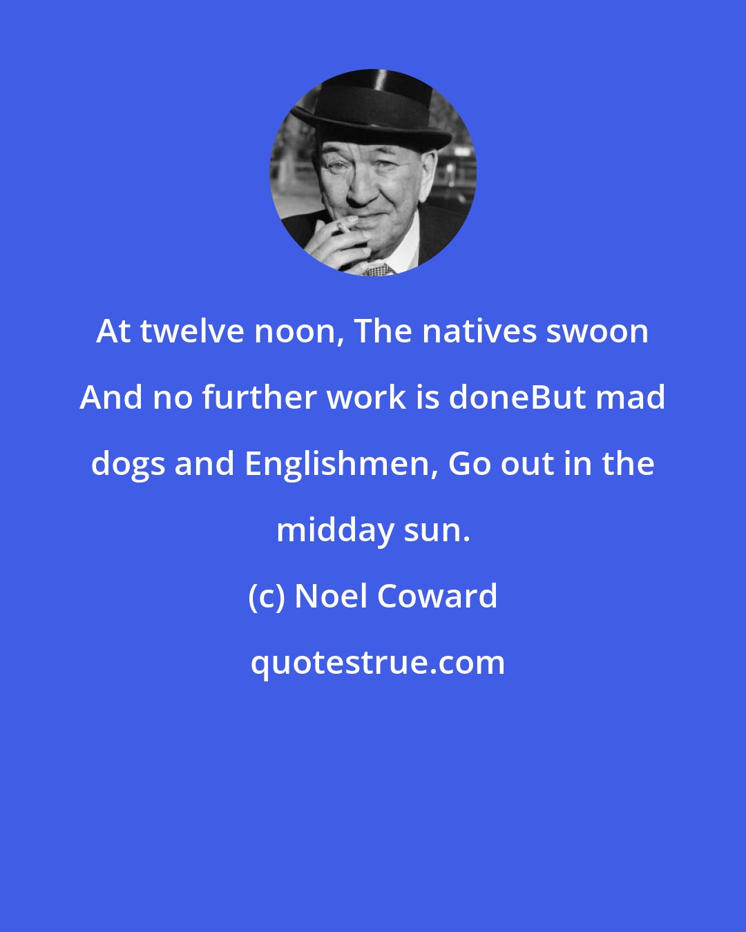 Noel Coward: At twelve noon, The natives swoon And no further work is doneBut mad dogs and Englishmen, Go out in the midday sun.