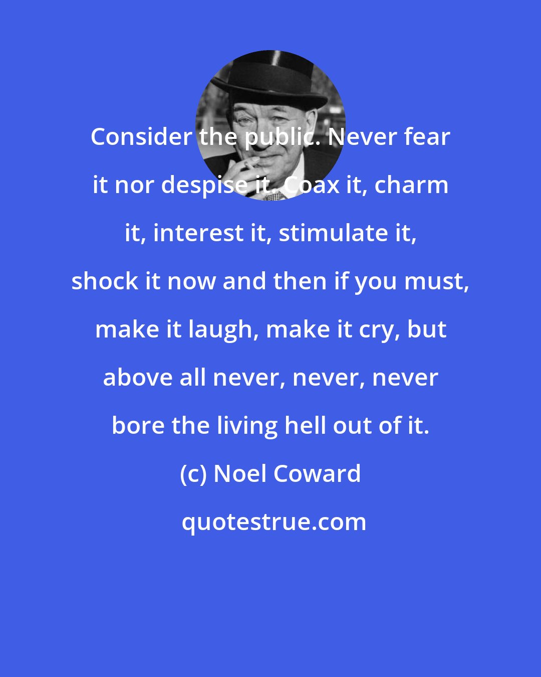 Noel Coward: Consider the public. Never fear it nor despise it. Coax it, charm it, interest it, stimulate it, shock it now and then if you must, make it laugh, make it cry, but above all never, never, never bore the living hell out of it.