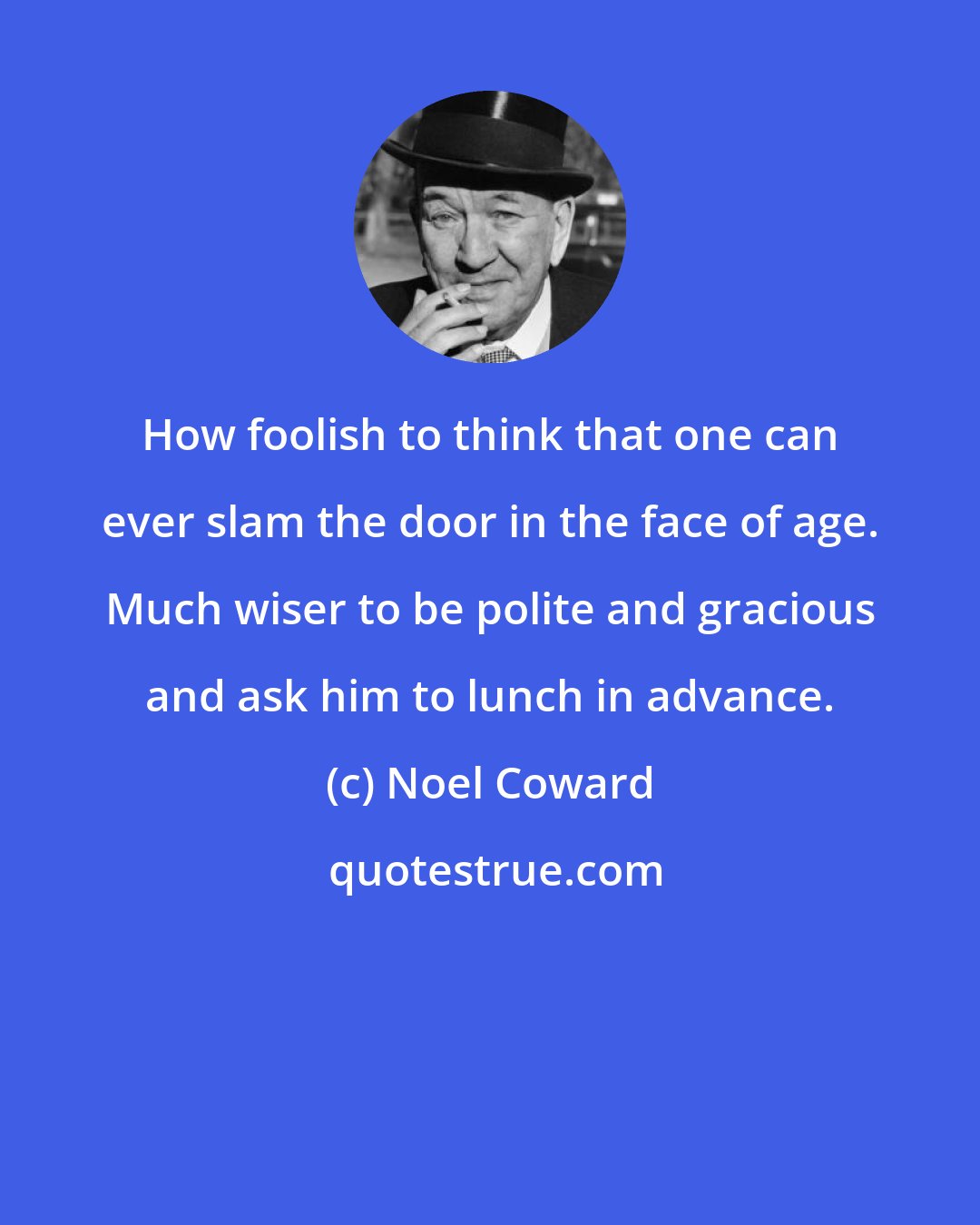 Noel Coward: How foolish to think that one can ever slam the door in the face of age. Much wiser to be polite and gracious and ask him to lunch in advance.