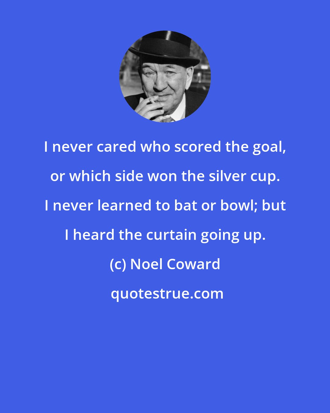 Noel Coward: I never cared who scored the goal, or which side won the silver cup. I never learned to bat or bowl; but I heard the curtain going up.