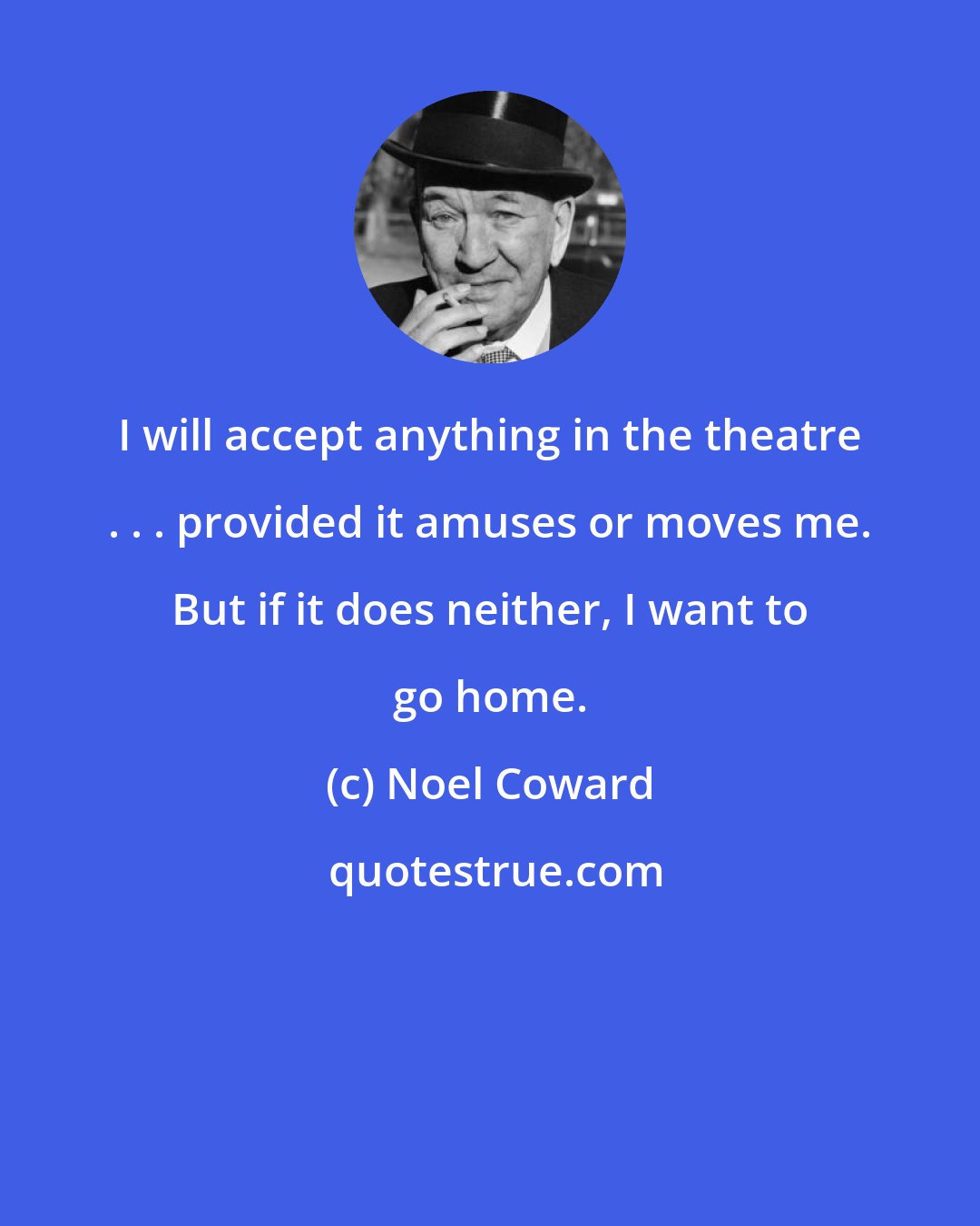 Noel Coward: I will accept anything in the theatre . . . provided it amuses or moves me. But if it does neither, I want to go home.