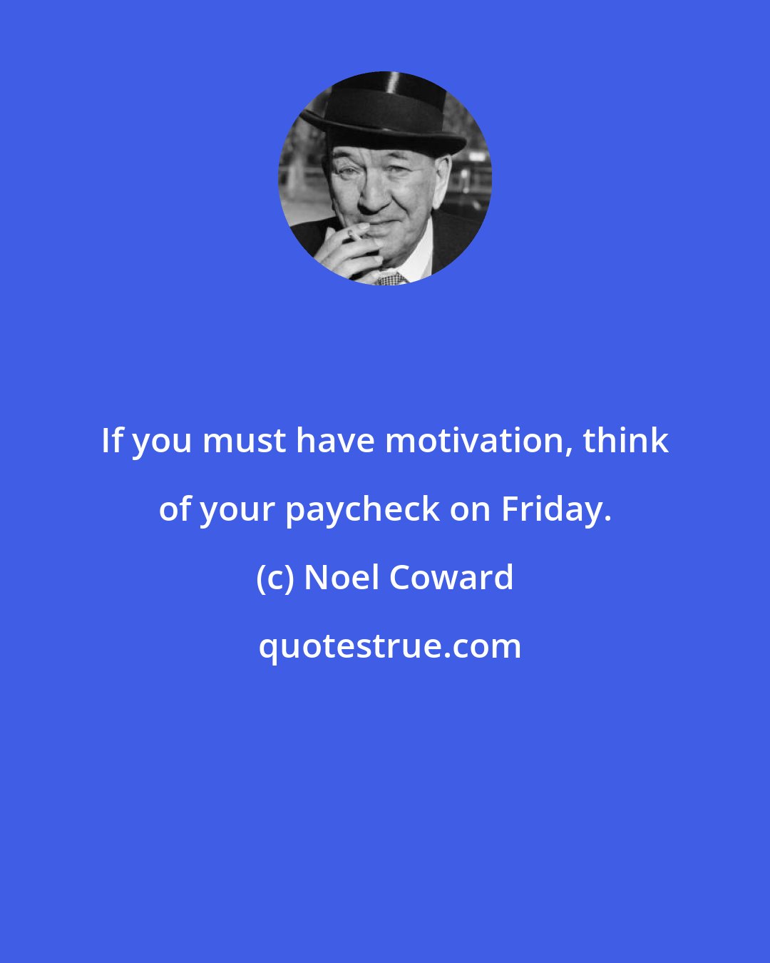 Noel Coward: If you must have motivation, think of your paycheck on Friday.