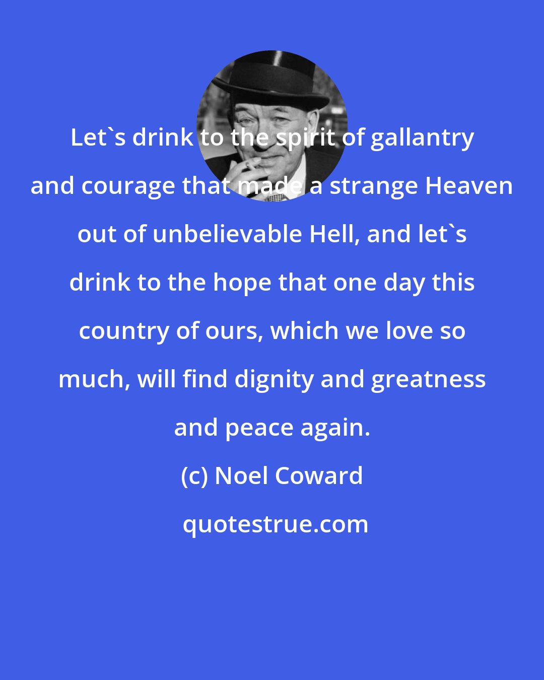 Noel Coward: Let's drink to the spirit of gallantry and courage that made a strange Heaven out of unbelievable Hell, and let's drink to the hope that one day this country of ours, which we love so much, will find dignity and greatness and peace again.