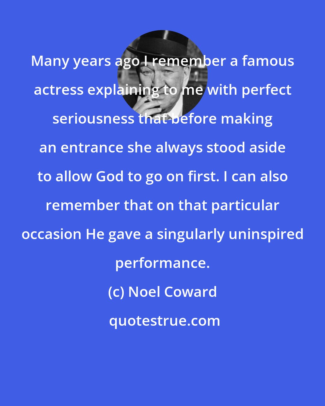 Noel Coward: Many years ago I remember a famous actress explaining to me with perfect seriousness that before making an entrance she always stood aside to allow God to go on first. I can also remember that on that particular occasion He gave a singularly uninspired performance.