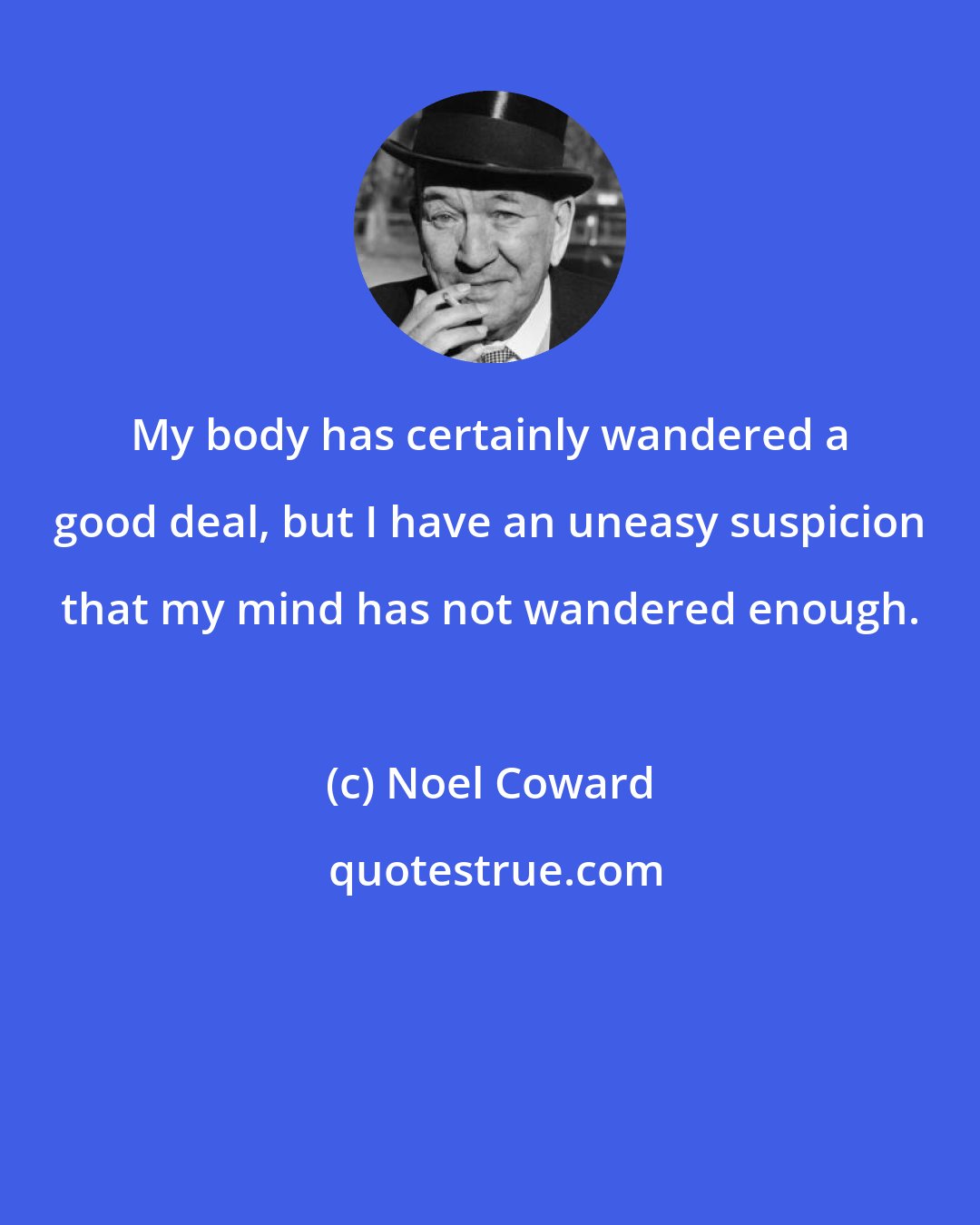 Noel Coward: My body has certainly wandered a good deal, but I have an uneasy suspicion that my mind has not wandered enough.