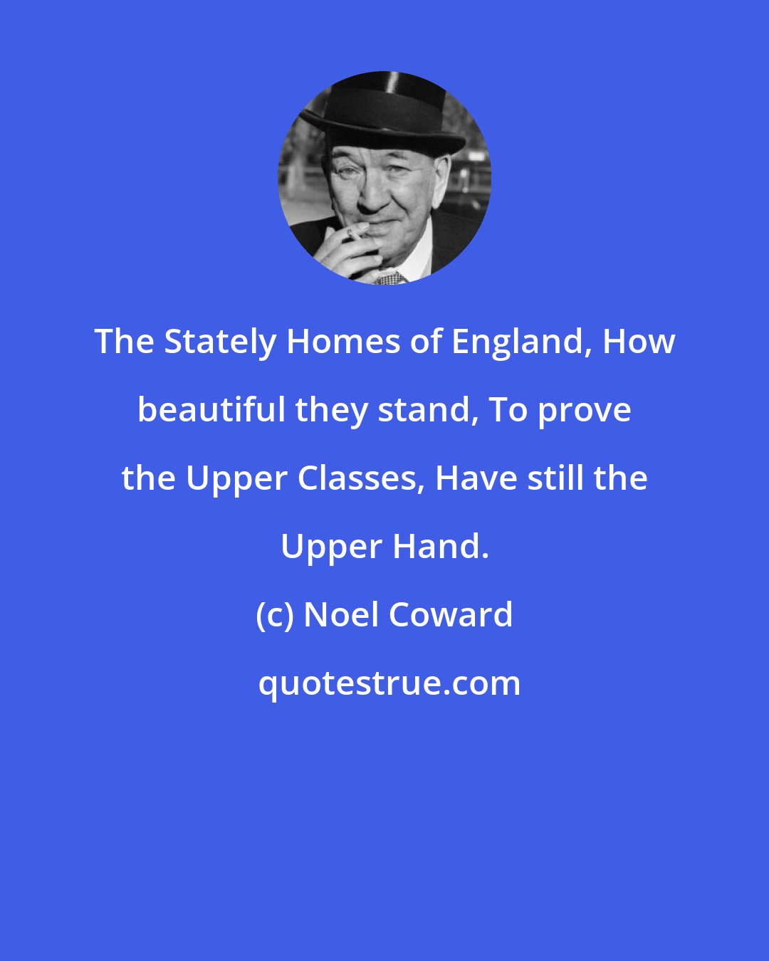 Noel Coward: The Stately Homes of England, How beautiful they stand, To prove the Upper Classes, Have still the Upper Hand.