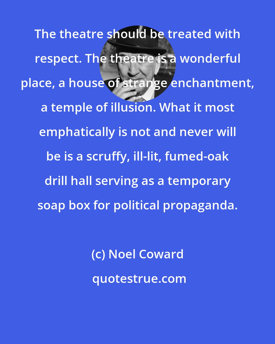 Noel Coward: The theatre should be treated with respect. The theatre is a wonderful place, a house of strange enchantment, a temple of illusion. What it most emphatically is not and never will be is a scruffy, ill-lit, fumed-oak drill hall serving as a temporary soap box for political propaganda.