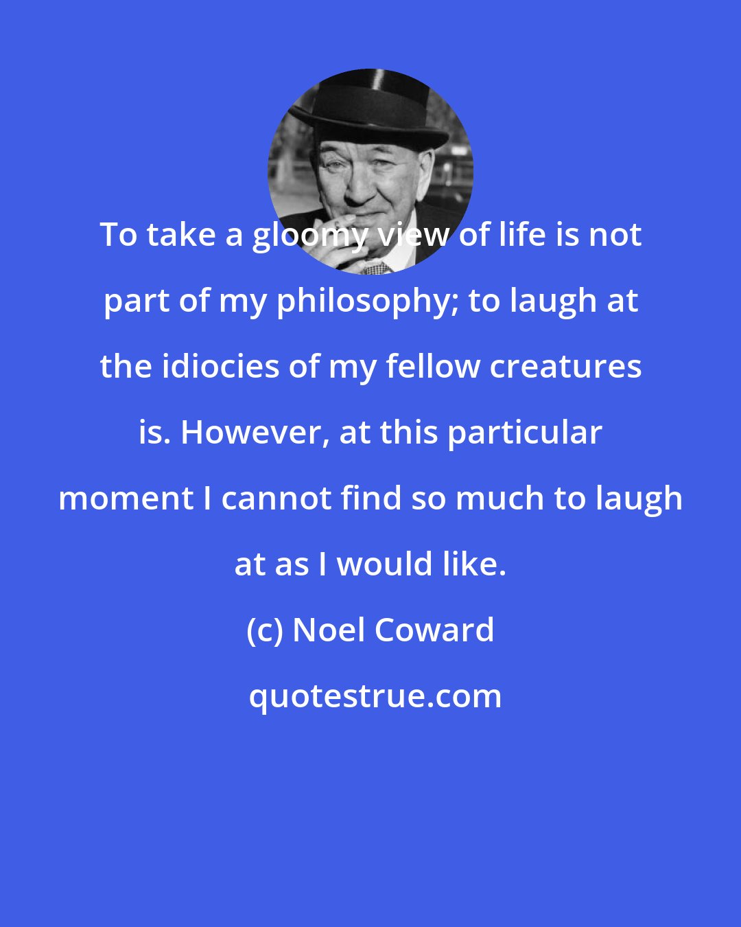 Noel Coward: To take a gloomy view of life is not part of my philosophy; to laugh at the idiocies of my fellow creatures is. However, at this particular moment I cannot find so much to laugh at as I would like.