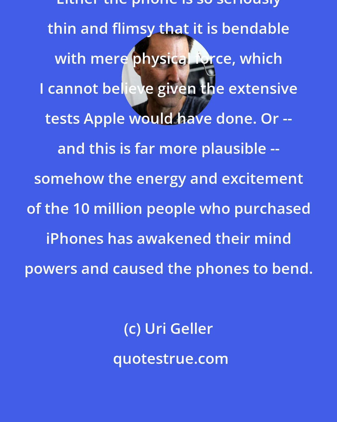 Uri Geller: Either the phone is so seriously thin and flimsy that it is bendable with mere physical force, which I cannot believe given the extensive tests Apple would have done. Or -- and this is far more plausible -- somehow the energy and excitement of the 10 million people who purchased iPhones has awakened their mind powers and caused the phones to bend.