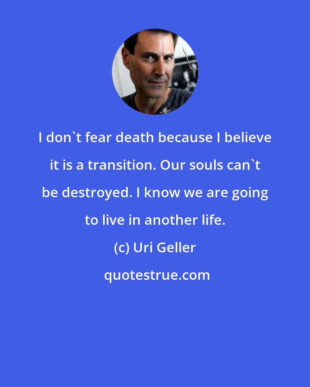 Uri Geller: I don't fear death because I believe it is a transition. Our souls can't be destroyed. I know we are going to live in another life.