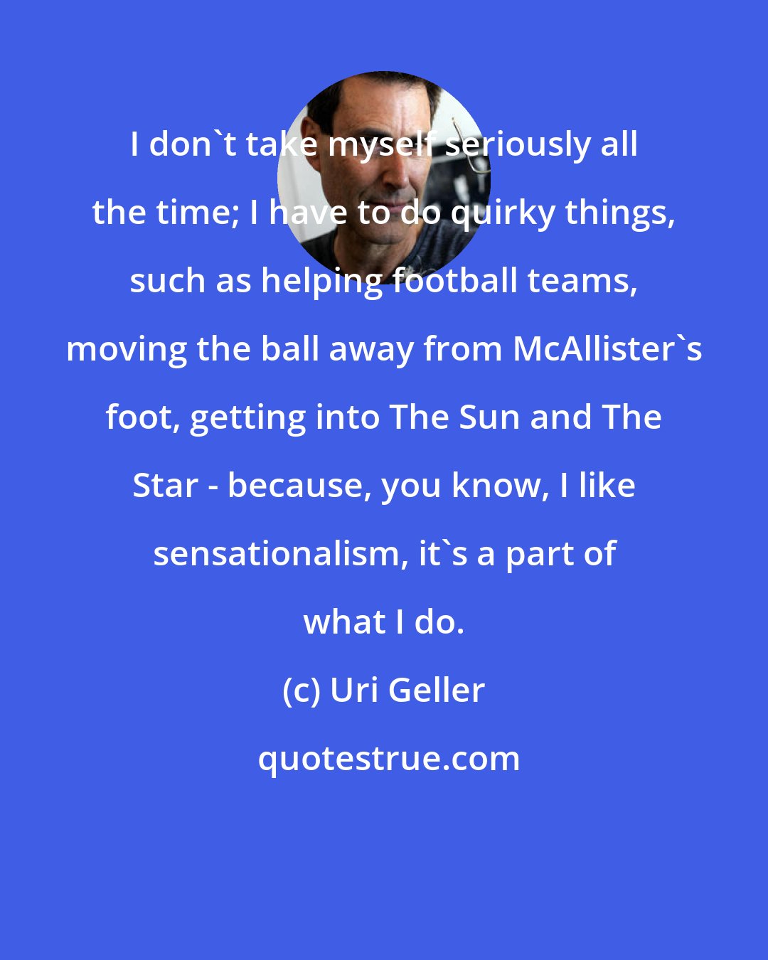 Uri Geller: I don't take myself seriously all the time; I have to do quirky things, such as helping football teams, moving the ball away from McAllister's foot, getting into The Sun and The Star - because, you know, I like sensationalism, it's a part of what I do.