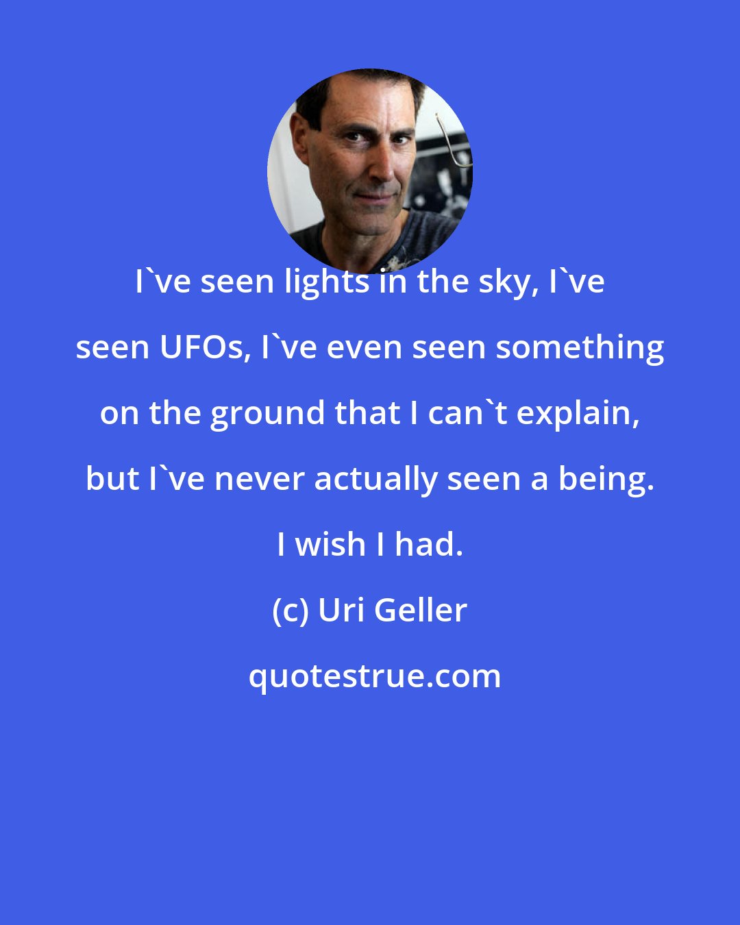 Uri Geller: I've seen lights in the sky, I've seen UFOs, I've even seen something on the ground that I can't explain, but I've never actually seen a being. I wish I had.