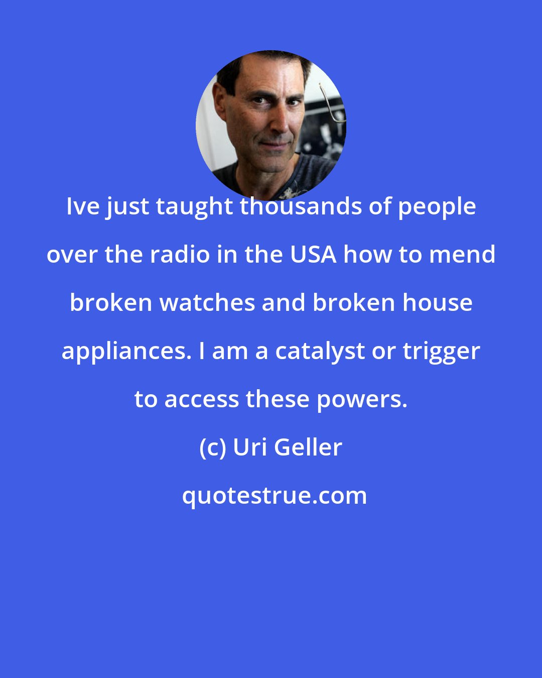 Uri Geller: Ive just taught thousands of people over the radio in the USA how to mend broken watches and broken house appliances. I am a catalyst or trigger to access these powers.