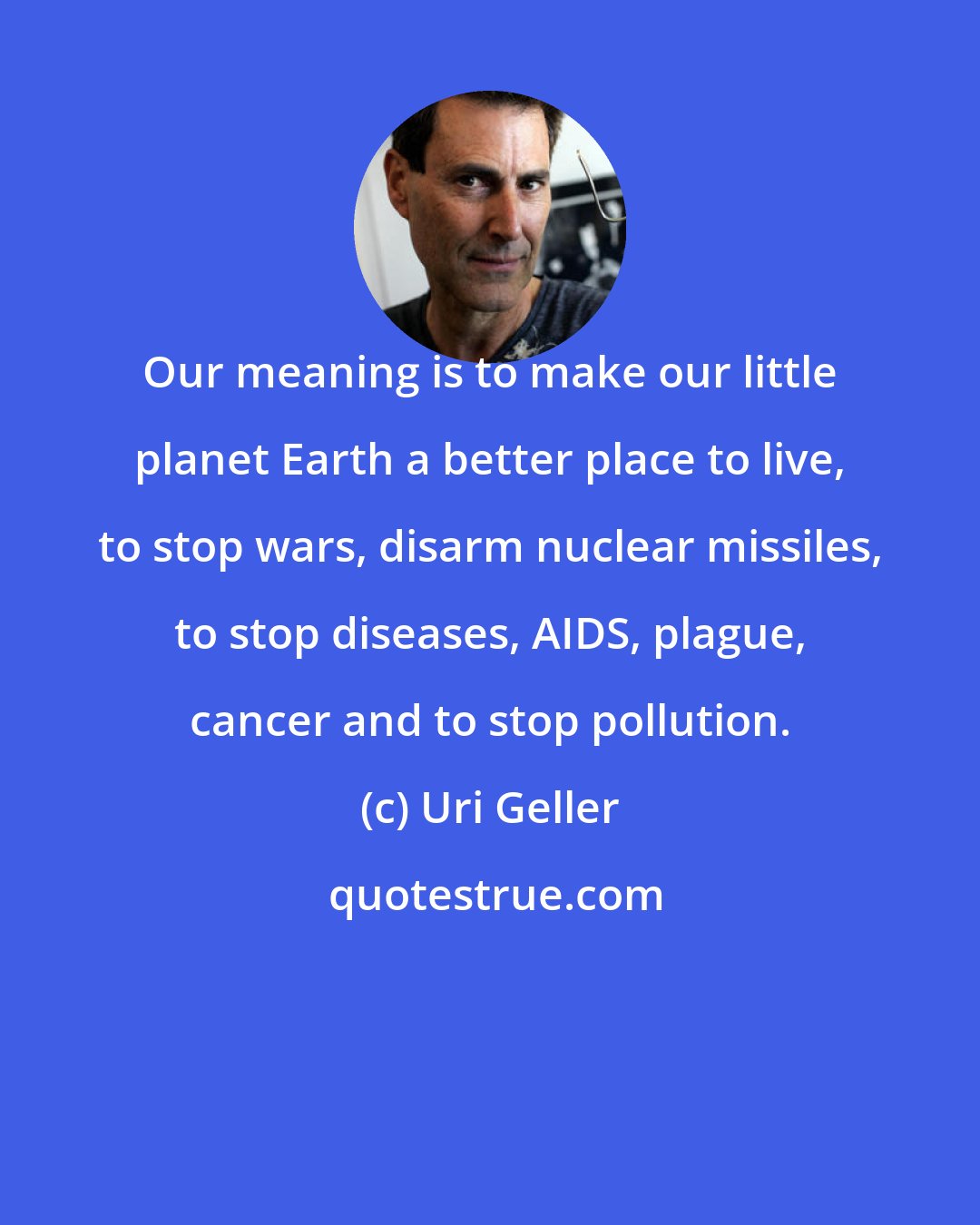 Uri Geller: Our meaning is to make our little planet Earth a better place to live, to stop wars, disarm nuclear missiles, to stop diseases, AIDS, plague, cancer and to stop pollution.