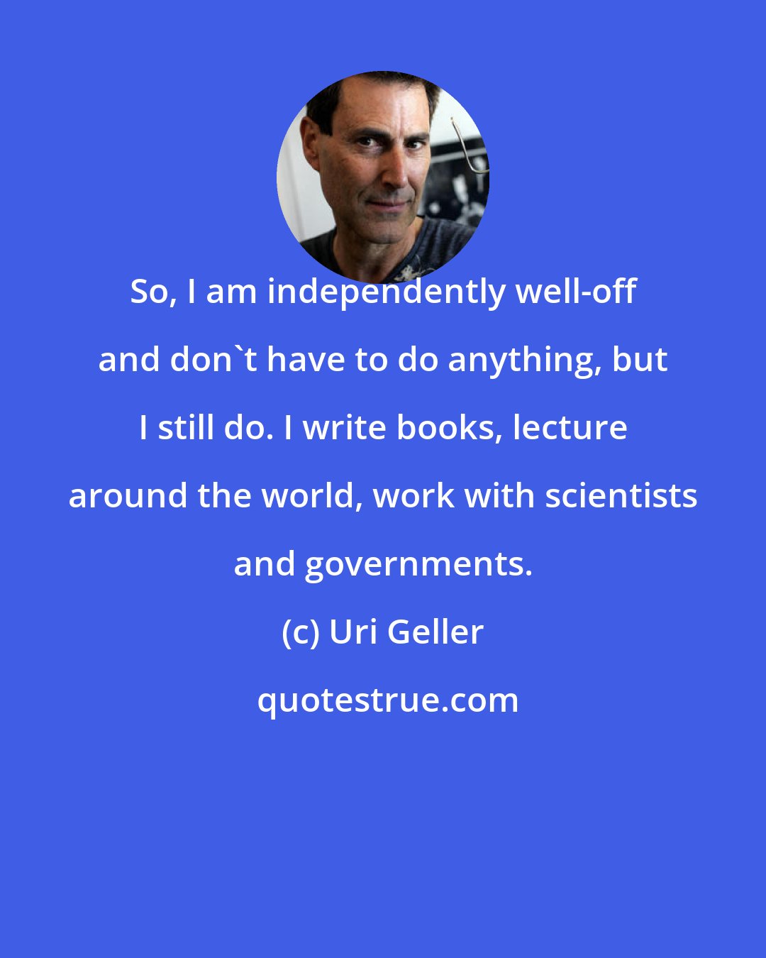 Uri Geller: So, I am independently well-off and don't have to do anything, but I still do. I write books, lecture around the world, work with scientists and governments.