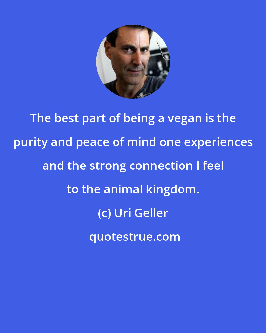 Uri Geller: The best part of being a vegan is the purity and peace of mind one experiences and the strong connection I feel to the animal kingdom.