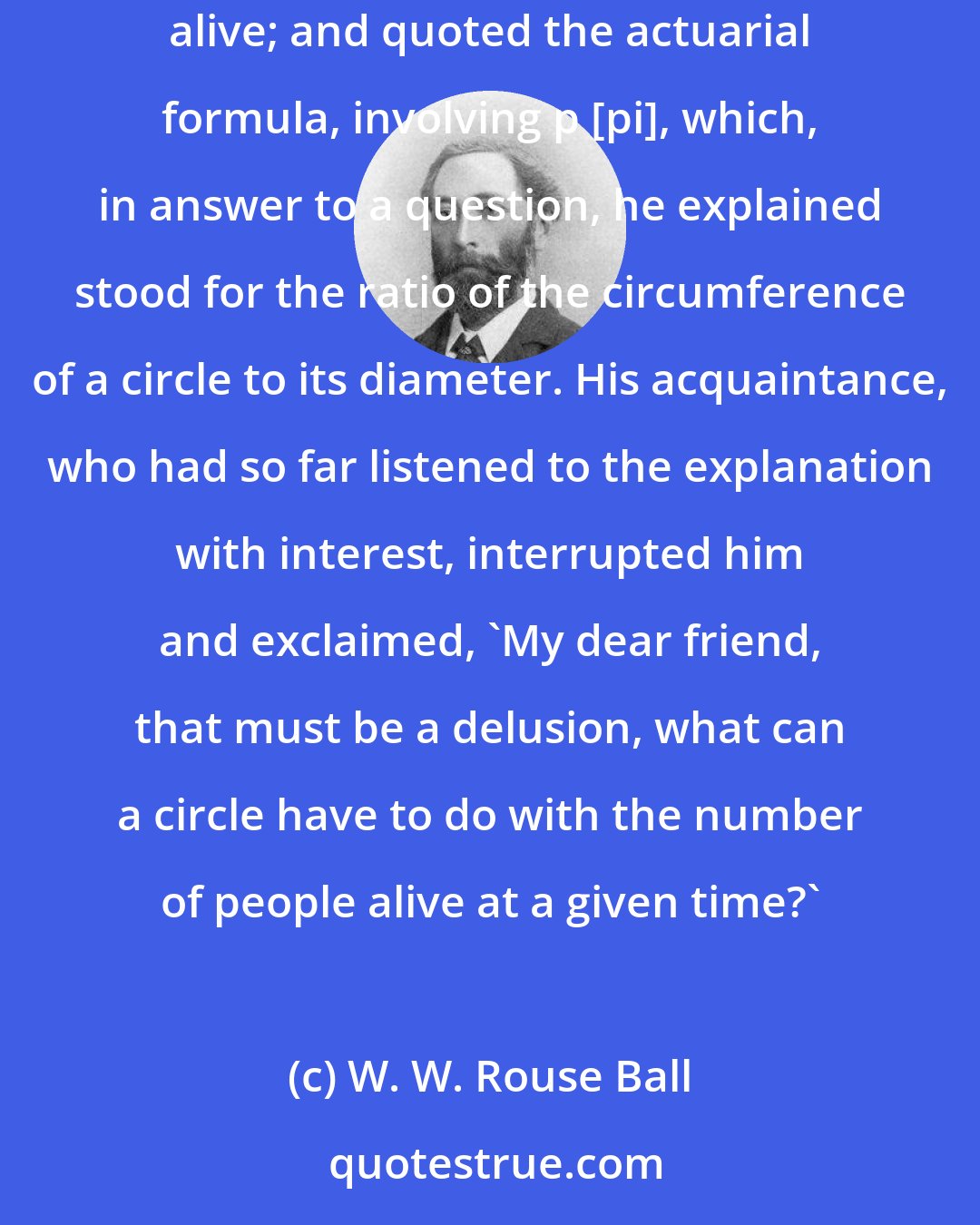 W. W. Rouse Ball: De Morgan was explaining to an actuary what was the chance that a certain proportion of some group of people would at the end of a given time be alive; and quoted the actuarial formula, involving p [pi], which, in answer to a question, he explained stood for the ratio of the circumference of a circle to its diameter. His acquaintance, who had so far listened to the explanation with interest, interrupted him and exclaimed, 'My dear friend, that must be a delusion, what can a circle have to do with the number of people alive at a given time?'