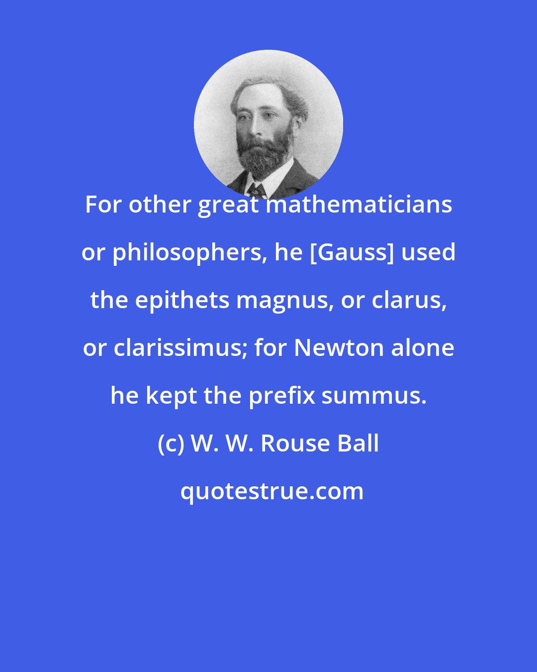 W. W. Rouse Ball: For other great mathematicians or philosophers, he [Gauss] used the epithets magnus, or clarus, or clarissimus; for Newton alone he kept the prefix summus.