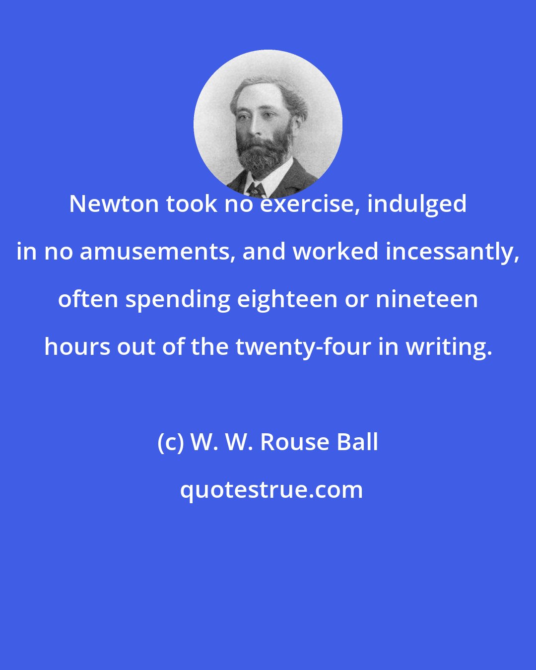 W. W. Rouse Ball: Newton took no exercise, indulged in no amusements, and worked incessantly, often spending eighteen or nineteen hours out of the twenty-four in writing.