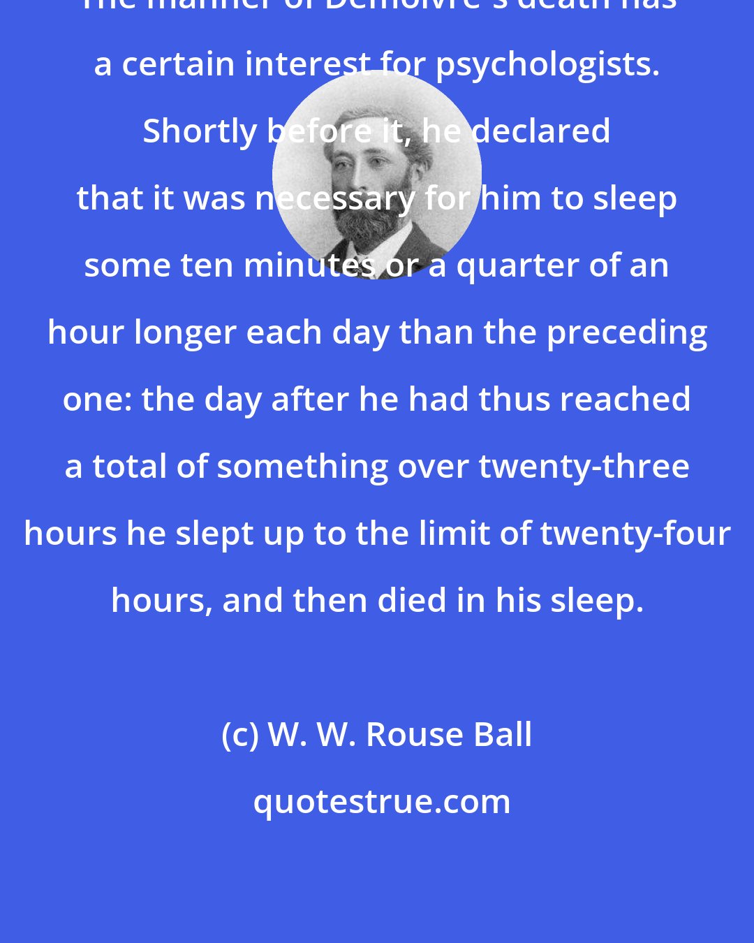 W. W. Rouse Ball: The manner of Demoivre's death has a certain interest for psychologists. Shortly before it, he declared that it was necessary for him to sleep some ten minutes or a quarter of an hour longer each day than the preceding one: the day after he had thus reached a total of something over twenty-three hours he slept up to the limit of twenty-four hours, and then died in his sleep.