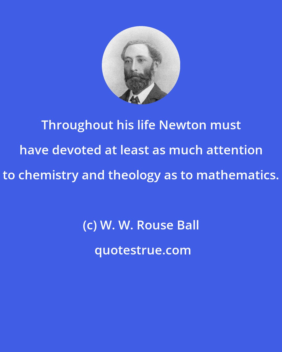 W. W. Rouse Ball: Throughout his life Newton must have devoted at least as much attention to chemistry and theology as to mathematics.