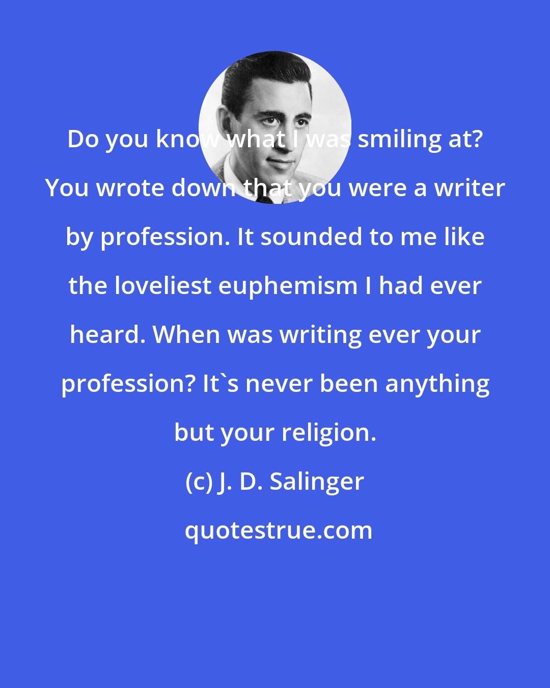 J. D. Salinger: Do you know what I was smiling at? You wrote down that you were a writer by profession. It sounded to me like the loveliest euphemism I had ever heard. When was writing ever your profession? It's never been anything but your religion.