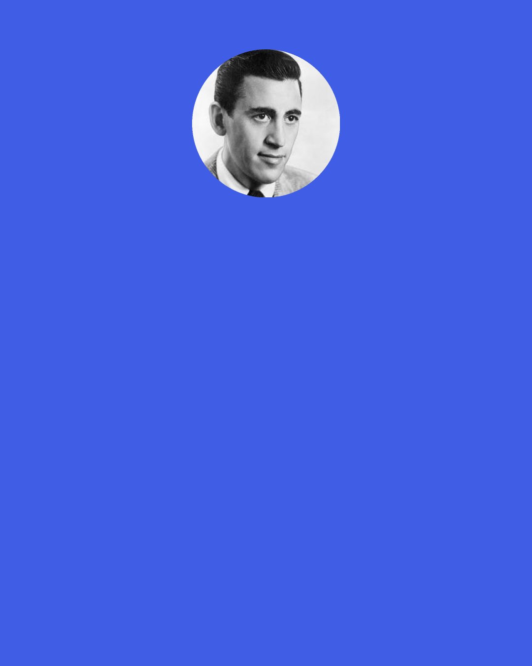 J. D. Salinger: I’m just sick of ego, ego, ego. My own and everybody else’s. I’m sick of everybody that wants to get somewhere, do something distinguished and all, be somebody interesting. It’s disgusting.