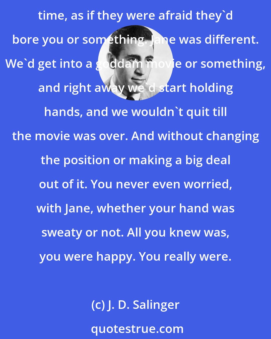 J. D. Salinger: She was terrific to hold hands with. Most girls if you hold hands with them, their goddam hand dies on you, or else they think they have to keep moving their hand all the time, as if they were afraid they'd bore you or something. Jane was different. We'd get into a goddam movie or something, and right away we'd start holding hands, and we wouldn't quit till the movie was over. And without changing the position or making a big deal out of it. You never even worried, with Jane, whether your hand was sweaty or not. All you knew was, you were happy. You really were.