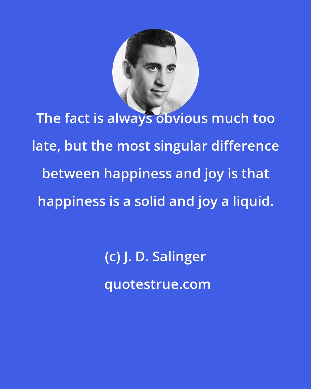 J. D. Salinger: The fact is always obvious much too late, but the most singular difference between happiness and joy is that happiness is a solid and joy a liquid.