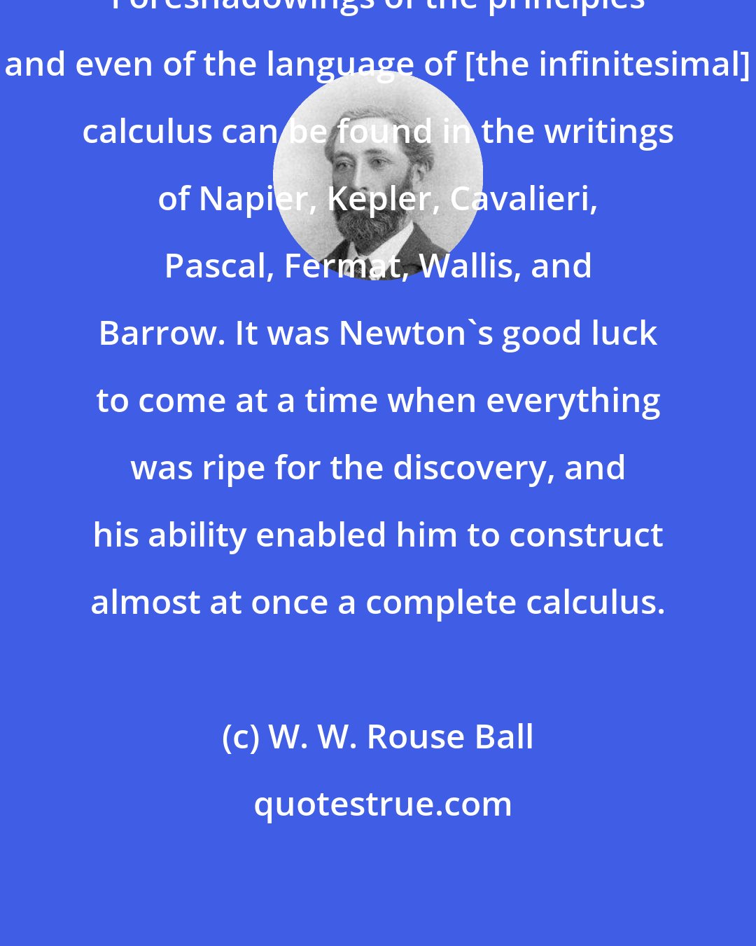 W. W. Rouse Ball: Foreshadowings of the principles and even of the language of [the infinitesimal] calculus can be found in the writings of Napier, Kepler, Cavalieri, Pascal, Fermat, Wallis, and Barrow. It was Newton's good luck to come at a time when everything was ripe for the discovery, and his ability enabled him to construct almost at once a complete calculus.