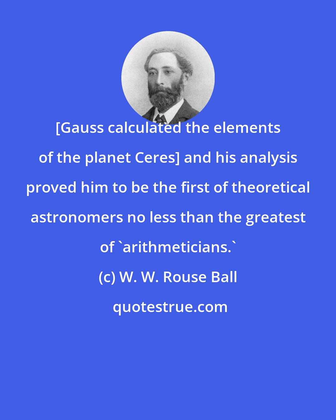 W. W. Rouse Ball: [Gauss calculated the elements of the planet Ceres] and his analysis proved him to be the first of theoretical astronomers no less than the greatest of 'arithmeticians.'