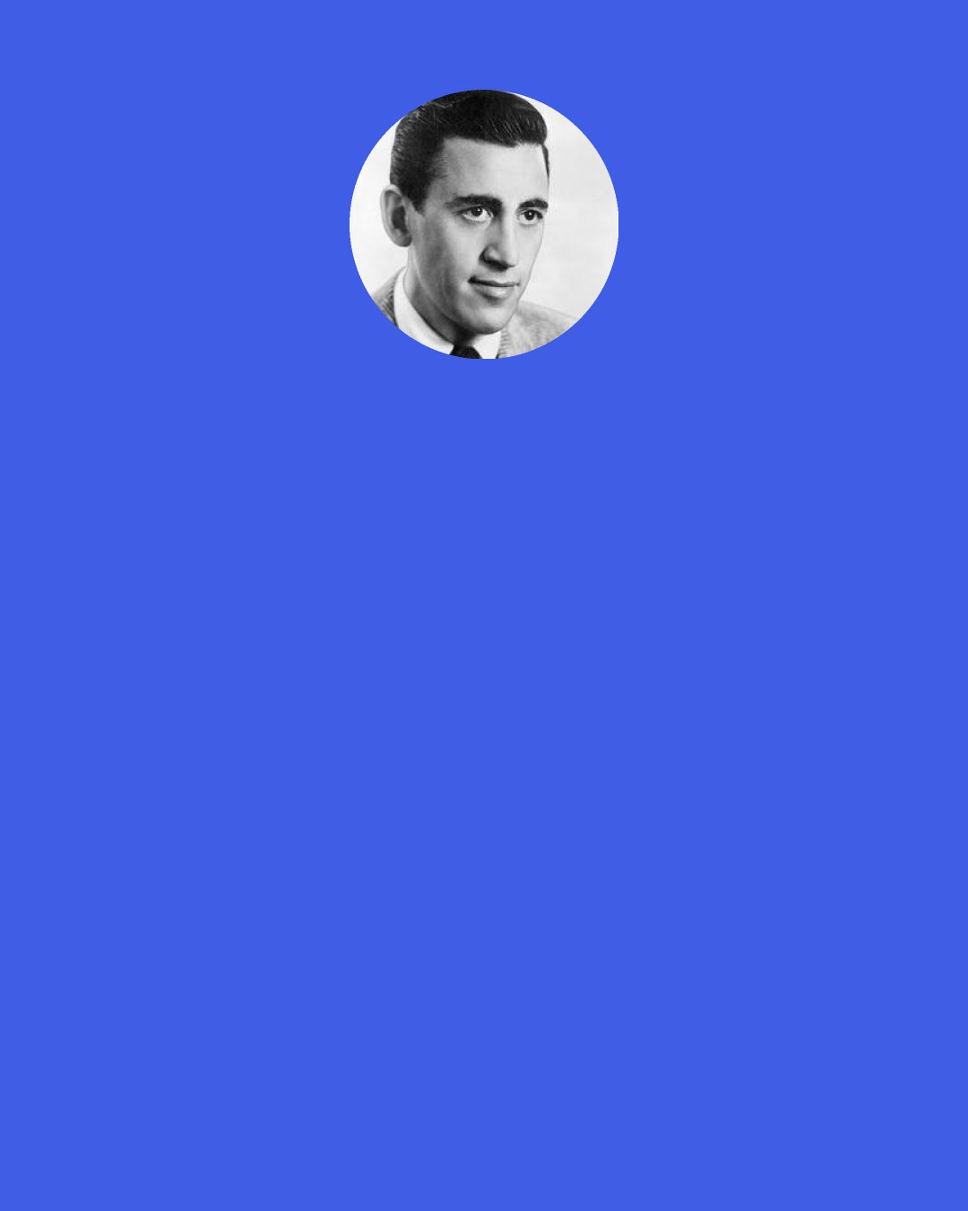 J. D. Salinger: Against my better judgment I feel certain that somewhere very near here—the first house down the road, maybe—there's a good poet dying, but also somewhere very near here somebody's having a hilarious pint of pus taken from her lovely young body, and I can't be running back and forth forever between grief and high delight.