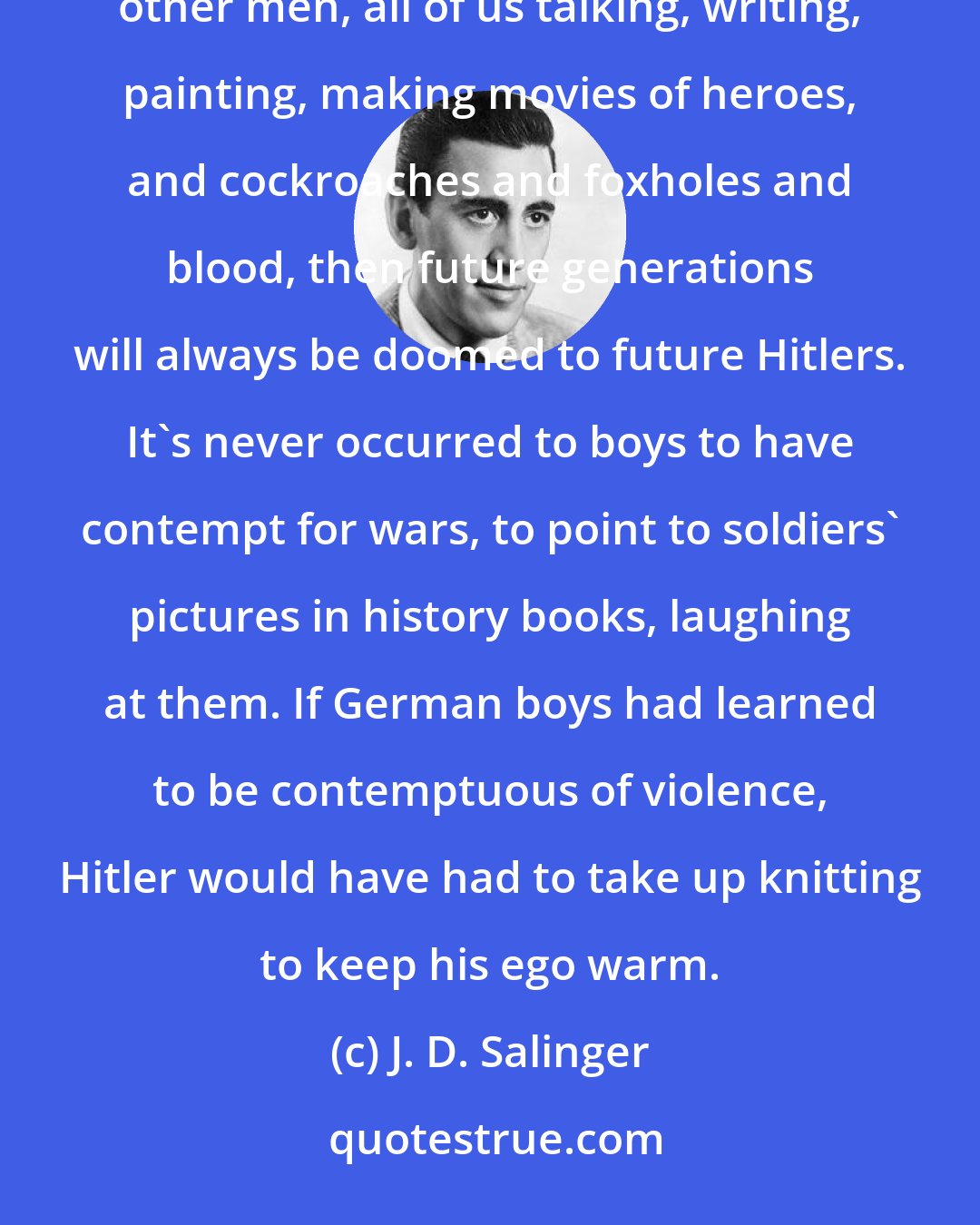 J. D. Salinger: But if we come back, if German men come back, if British men come back, and Japs, and French, and all the other men, all of us talking, writing, painting, making movies of heroes, and cockroaches and foxholes and blood, then future generations will always be doomed to future Hitlers. It's never occurred to boys to have contempt for wars, to point to soldiers' pictures in history books, laughing at them. If German boys had learned to be contemptuous of violence, Hitler would have had to take up knitting to keep his ego warm.