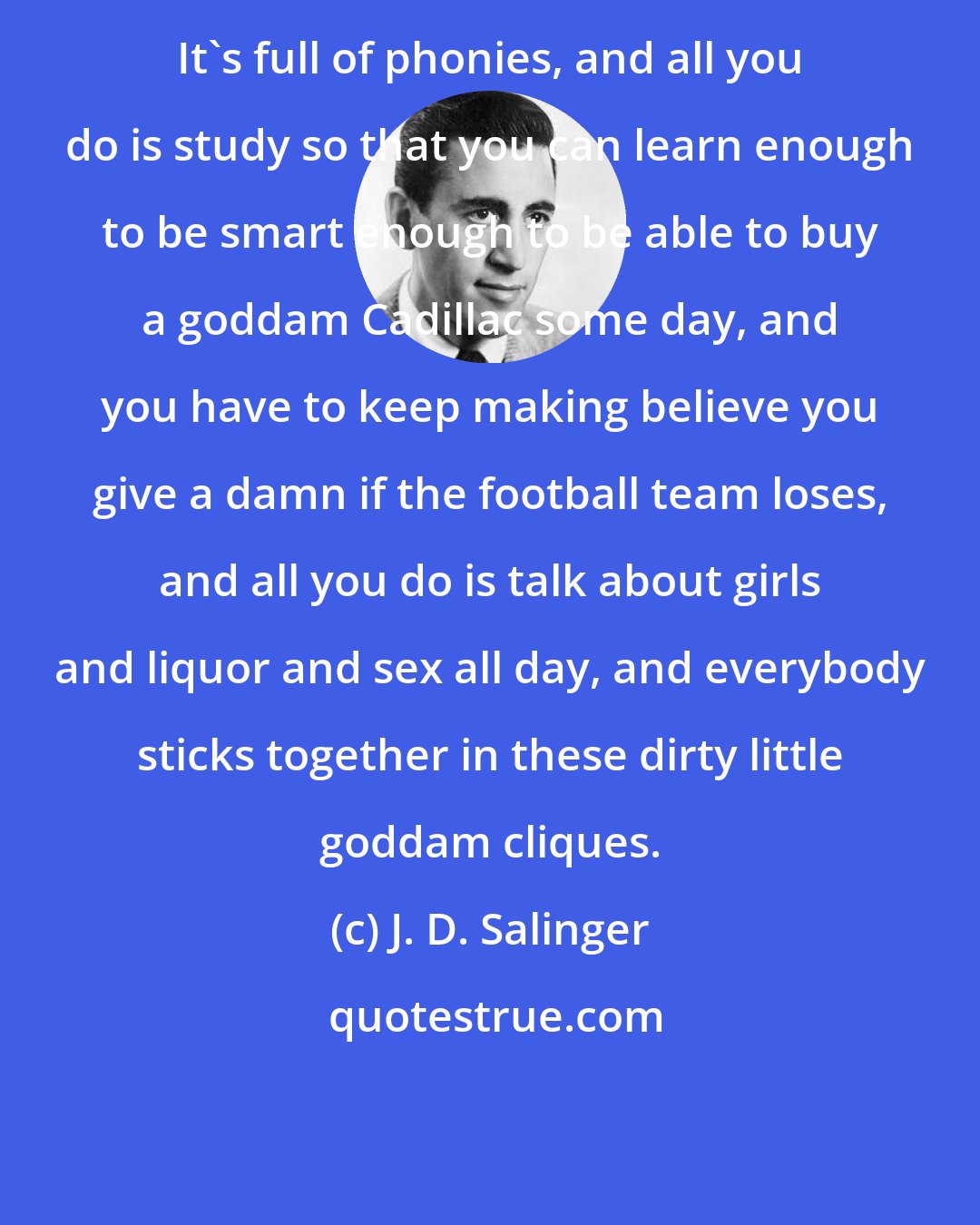 J. D. Salinger: It's full of phonies, and all you do is study so that you can learn enough to be smart enough to be able to buy a goddam Cadillac some day, and you have to keep making believe you give a damn if the football team loses, and all you do is talk about girls and liquor and sex all day, and everybody sticks together in these dirty little goddam cliques.