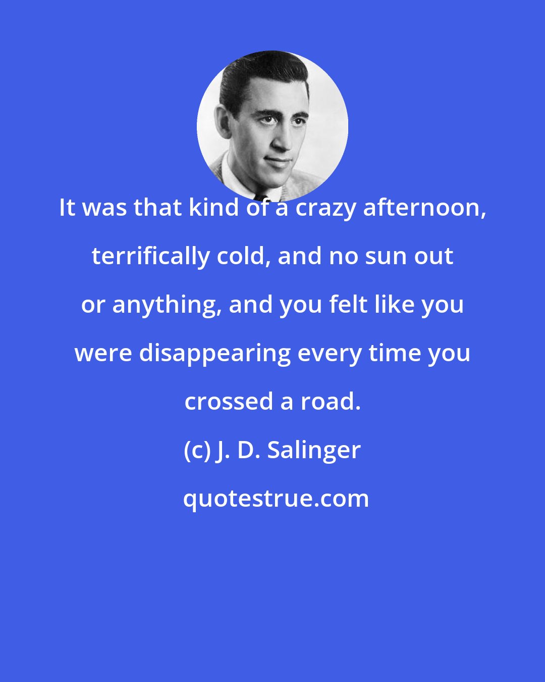 J. D. Salinger: It was that kind of a crazy afternoon, terrifically cold, and no sun out or anything, and you felt like you were disappearing every time you crossed a road.
