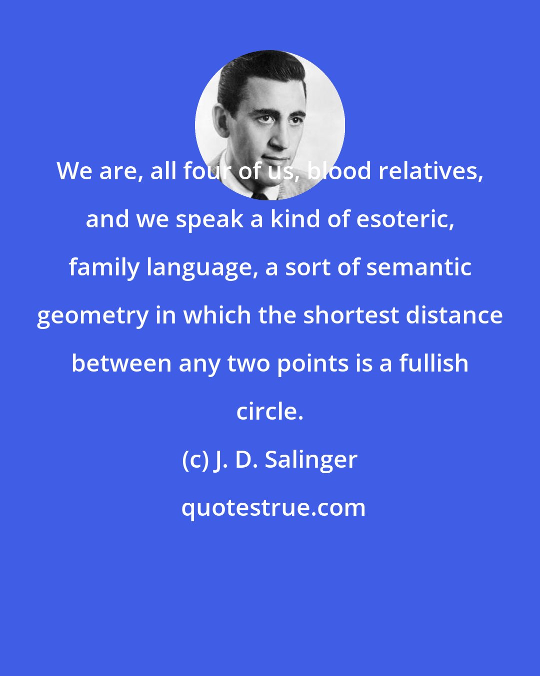 J. D. Salinger: We are, all four of us, blood relatives, and we speak a kind of esoteric, family language, a sort of semantic geometry in which the shortest distance between any two points is a fullish circle.