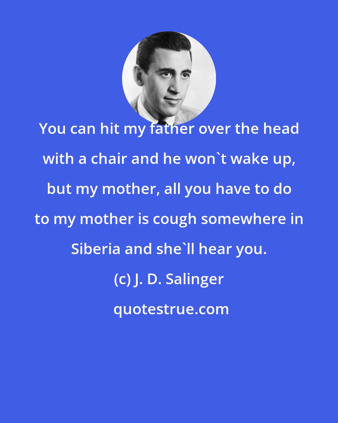 J. D. Salinger: You can hit my father over the head with a chair and he won't wake up, but my mother, all you have to do to my mother is cough somewhere in Siberia and she'll hear you.