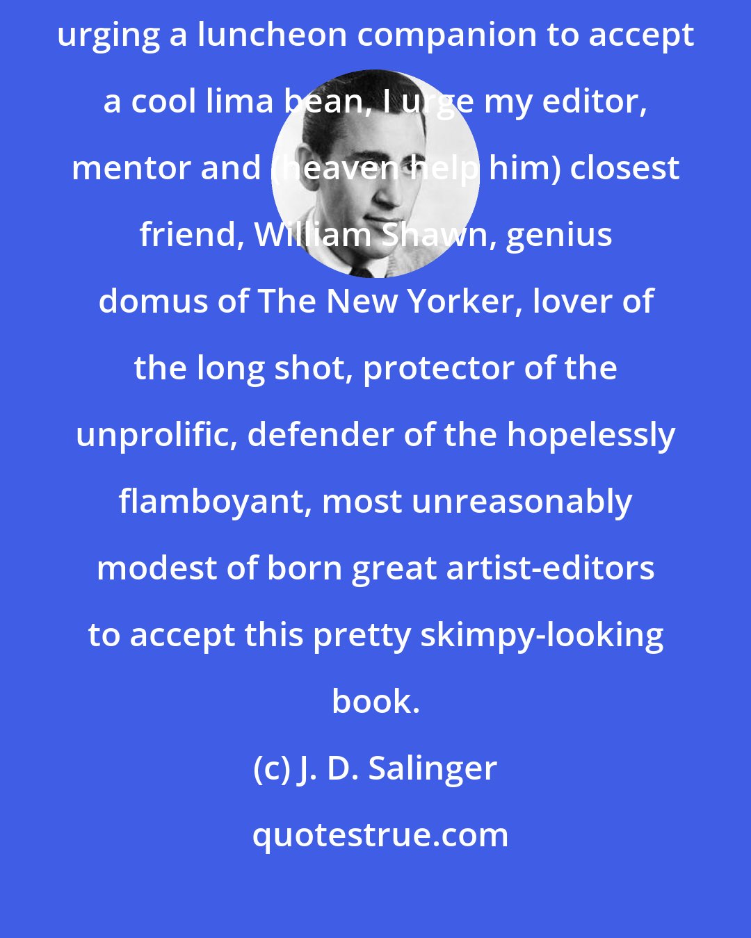 J. D. Salinger: As nearly as possible in the spirit of Matthew Salinger, age one, urging a luncheon companion to accept a cool lima bean, I urge my editor, mentor and (heaven help him) closest friend, William Shawn, genius domus of The New Yorker, lover of the long shot, protector of the unprolific, defender of the hopelessly flamboyant, most unreasonably modest of born great artist-editors to accept this pretty skimpy-looking book.