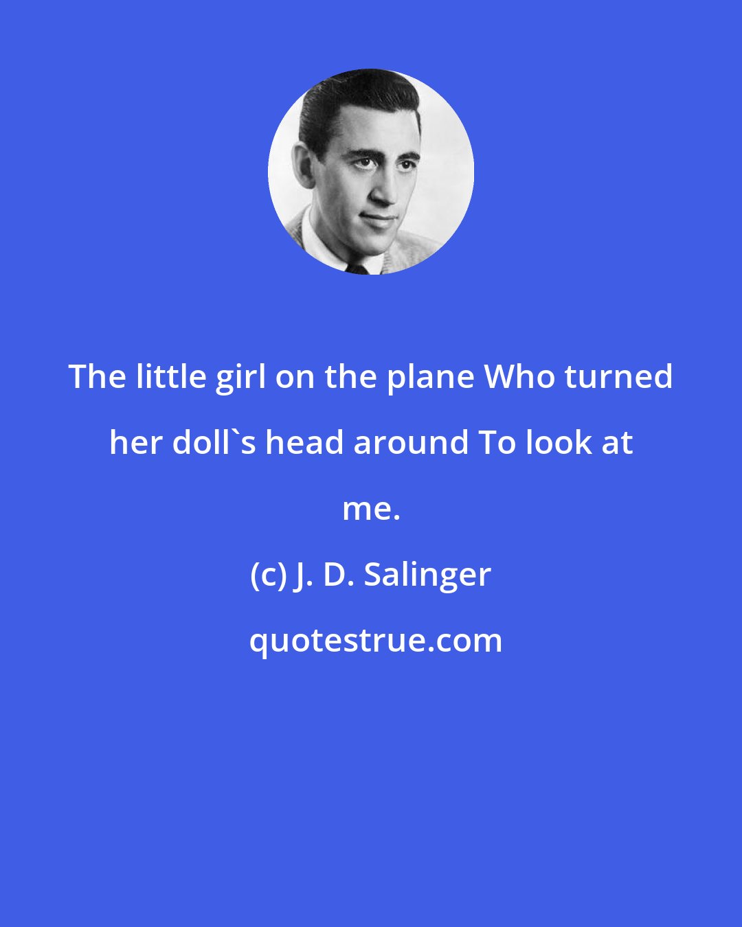 J. D. Salinger: The little girl on the plane Who turned her doll's head around To look at me.