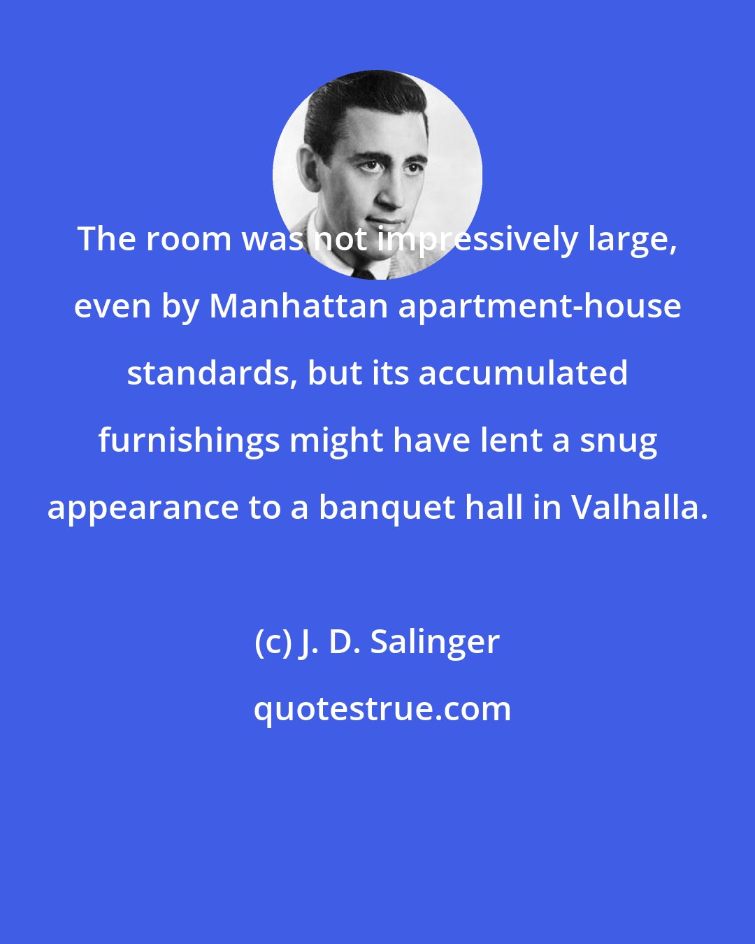 J. D. Salinger: The room was not impressively large, even by Manhattan apartment-house standards, but its accumulated furnishings might have lent a snug appearance to a banquet hall in Valhalla.