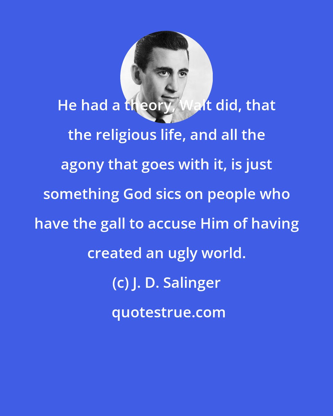 J. D. Salinger: He had a theory, Walt did, that the religious life, and all the agony that goes with it, is just something God sics on people who have the gall to accuse Him of having created an ugly world.