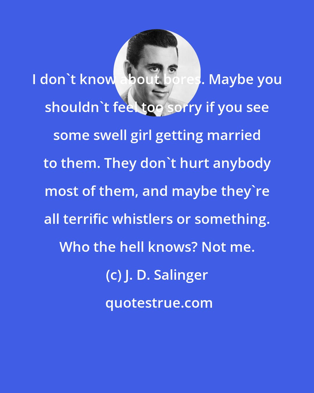 J. D. Salinger: I don't know about bores. Maybe you shouldn't feel too sorry if you see some swell girl getting married to them. They don't hurt anybody most of them, and maybe they're all terrific whistlers or something. Who the hell knows? Not me.